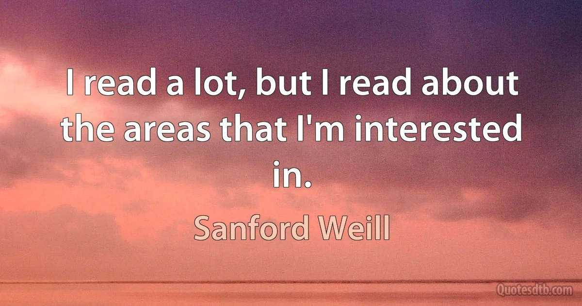 I read a lot, but I read about the areas that I'm interested in. (Sanford Weill)