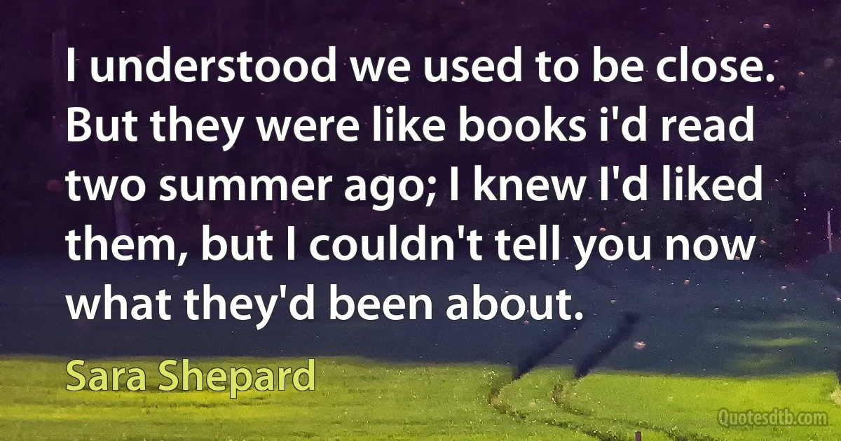 I understood we used to be close. But they were like books i'd read two summer ago; I knew I'd liked them, but I couldn't tell you now what they'd been about. (Sara Shepard)