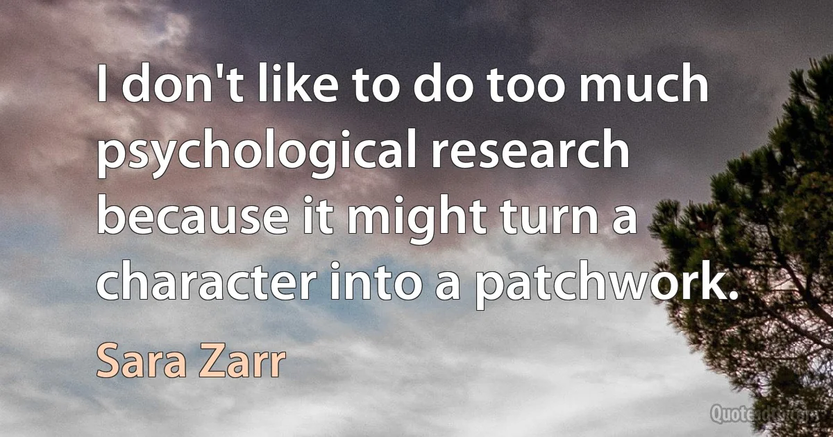 I don't like to do too much psychological research because it might turn a character into a patchwork. (Sara Zarr)