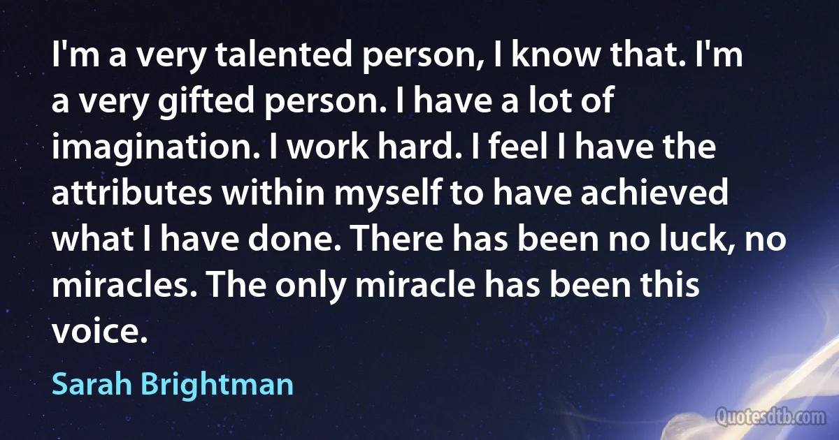 I'm a very talented person, I know that. I'm a very gifted person. I have a lot of imagination. I work hard. I feel I have the attributes within myself to have achieved what I have done. There has been no luck, no miracles. The only miracle has been this voice. (Sarah Brightman)