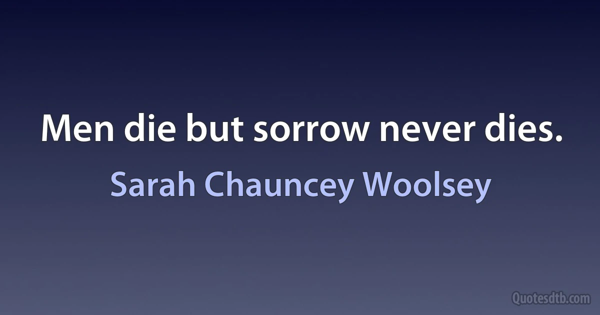 Men die but sorrow never dies. (Sarah Chauncey Woolsey)