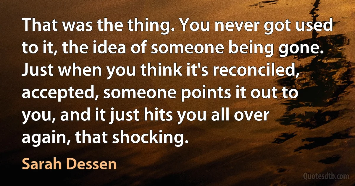 That was the thing. You never got used to it, the idea of someone being gone. Just when you think it's reconciled, accepted, someone points it out to you, and it just hits you all over again, that shocking. (Sarah Dessen)