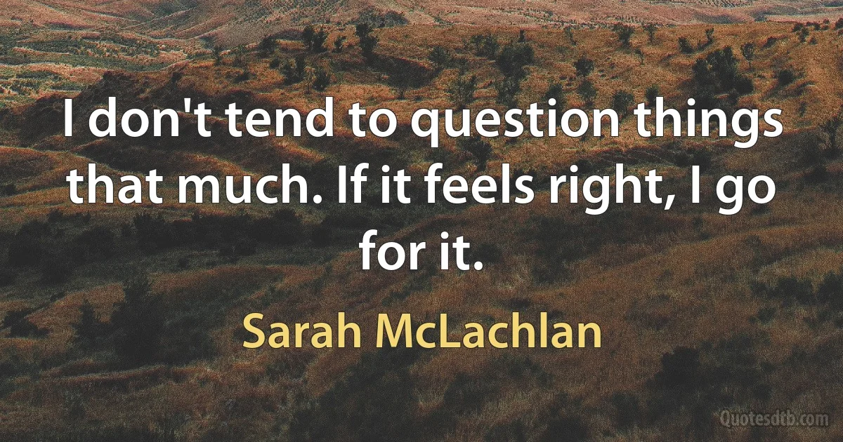 I don't tend to question things that much. If it feels right, I go for it. (Sarah McLachlan)