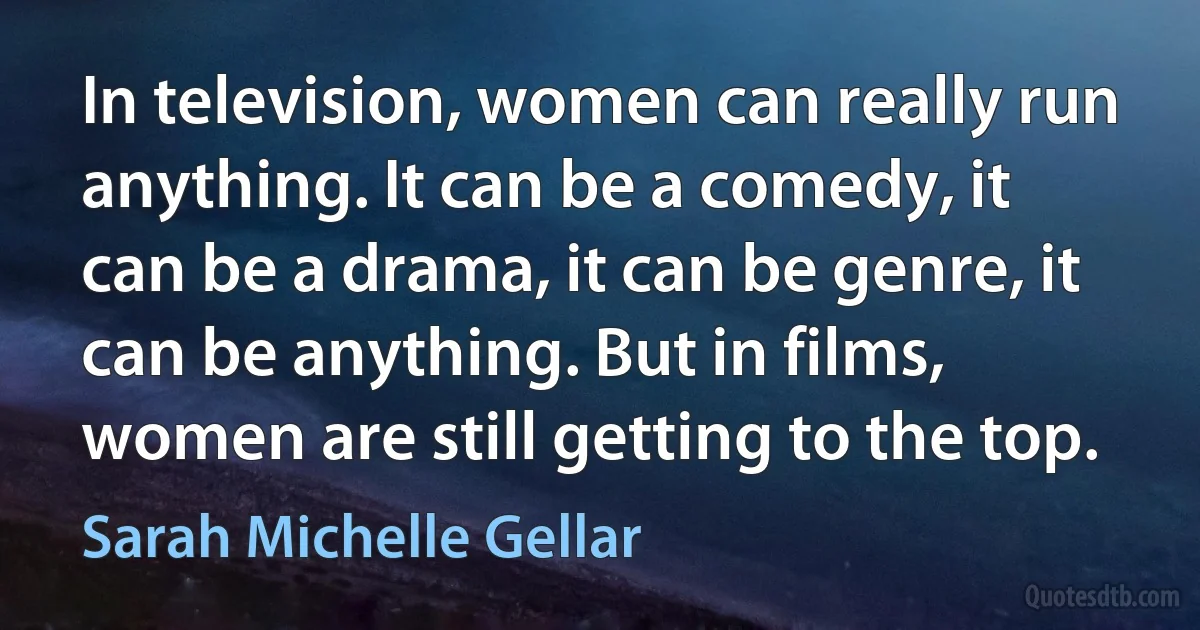 In television, women can really run anything. It can be a comedy, it can be a drama, it can be genre, it can be anything. But in films, women are still getting to the top. (Sarah Michelle Gellar)