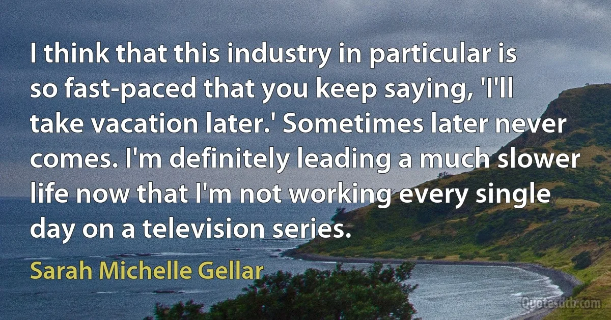 I think that this industry in particular is so fast-paced that you keep saying, 'I'll take vacation later.' Sometimes later never comes. I'm definitely leading a much slower life now that I'm not working every single day on a television series. (Sarah Michelle Gellar)