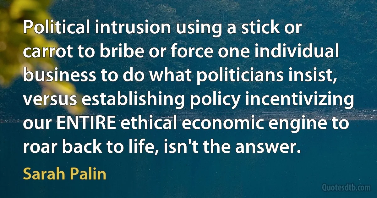 Political intrusion using a stick or carrot to bribe or force one individual business to do what politicians insist, versus establishing policy incentivizing our ENTIRE ethical economic engine to roar back to life, isn't the answer. (Sarah Palin)