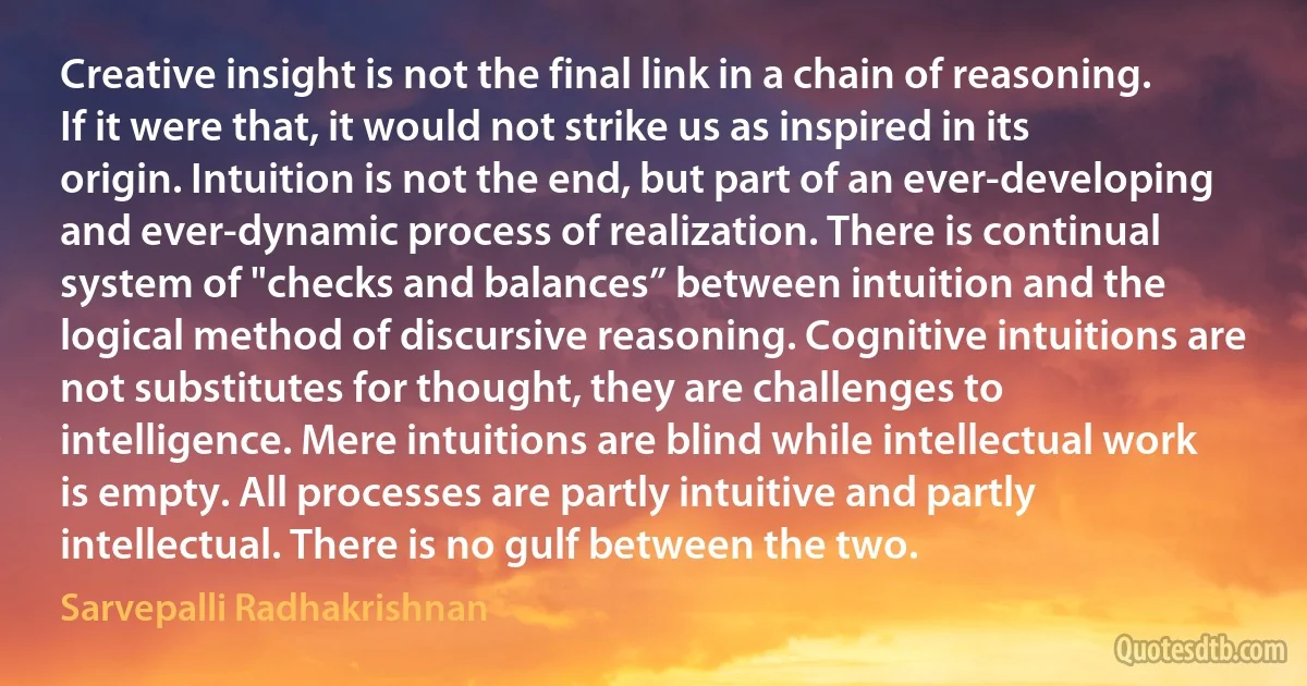 Creative insight is not the final link in a chain of reasoning. If it were that, it would not strike us as inspired in its origin. Intuition is not the end, but part of an ever-developing and ever-dynamic process of realization. There is continual system of "checks and balances” between intuition and the logical method of discursive reasoning. Cognitive intuitions are not substitutes for thought, they are challenges to intelligence. Mere intuitions are blind while intellectual work is empty. All processes are partly intuitive and partly intellectual. There is no gulf between the two. (Sarvepalli Radhakrishnan)