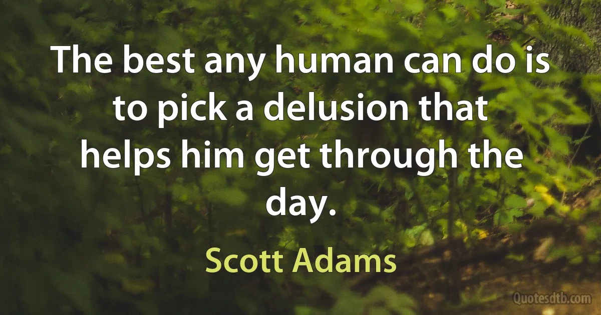 The best any human can do is to pick a delusion that
helps him get through the day. (Scott Adams)