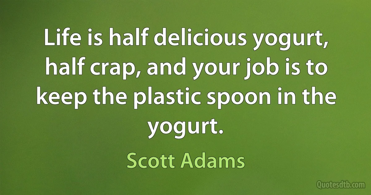 Life is half delicious yogurt, half crap, and your job is to keep the plastic spoon in the yogurt. (Scott Adams)