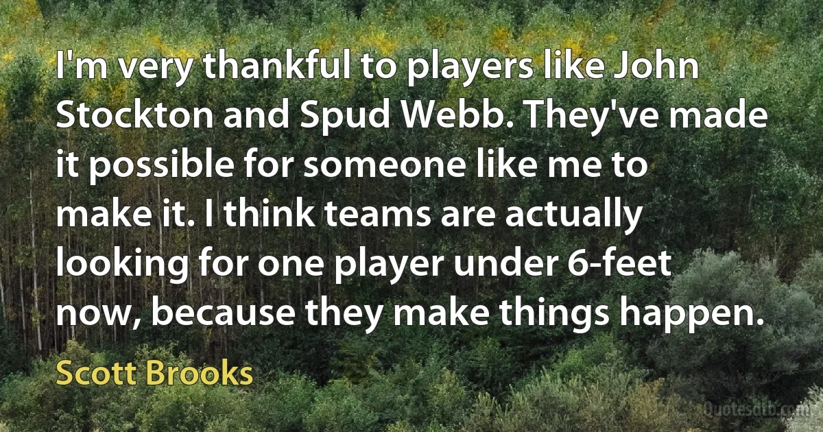 I'm very thankful to players like John Stockton and Spud Webb. They've made it possible for someone like me to make it. I think teams are actually looking for one player under 6-feet now, because they make things happen. (Scott Brooks)