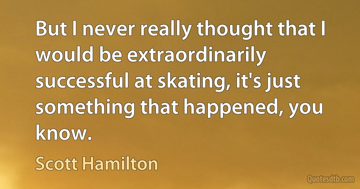 But I never really thought that I would be extraordinarily successful at skating, it's just something that happened, you know. (Scott Hamilton)