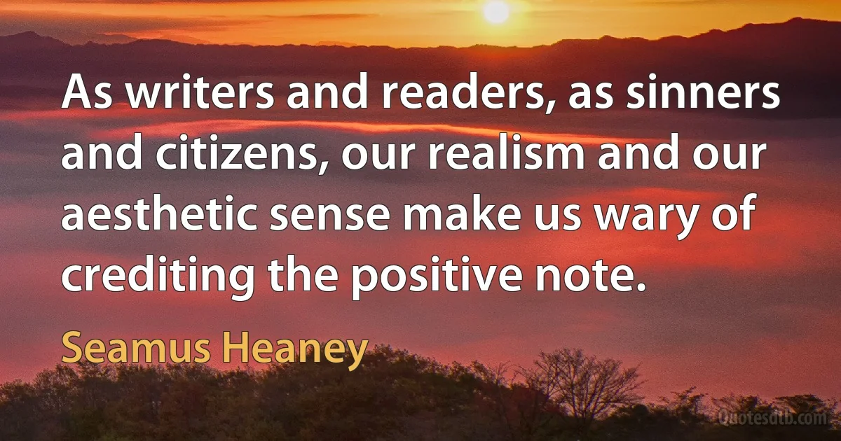 As writers and readers, as sinners and citizens, our realism and our aesthetic sense make us wary of crediting the positive note. (Seamus Heaney)