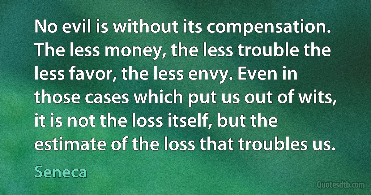 No evil is without its compensation. The less money, the less trouble the less favor, the less envy. Even in those cases which put us out of wits, it is not the loss itself, but the estimate of the loss that troubles us. (Seneca)