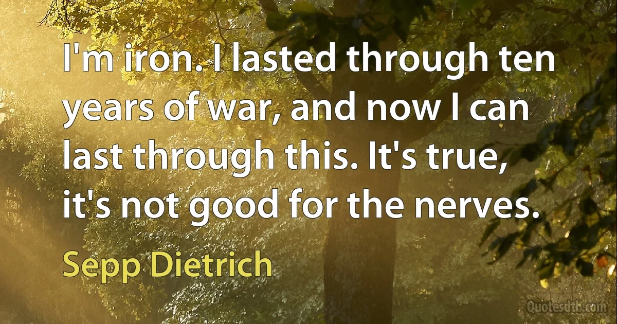 I'm iron. I lasted through ten years of war, and now I can last through this. It's true, it's not good for the nerves. (Sepp Dietrich)