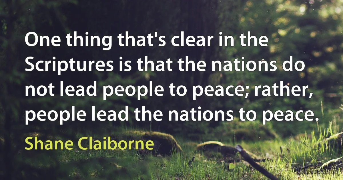 One thing that's clear in the Scriptures is that the nations do not lead people to peace; rather, people lead the nations to peace. (Shane Claiborne)