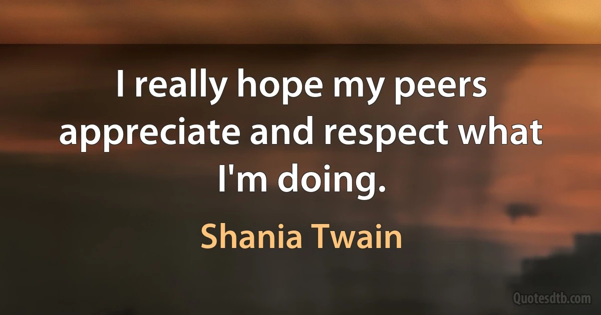 I really hope my peers appreciate and respect what I'm doing. (Shania Twain)