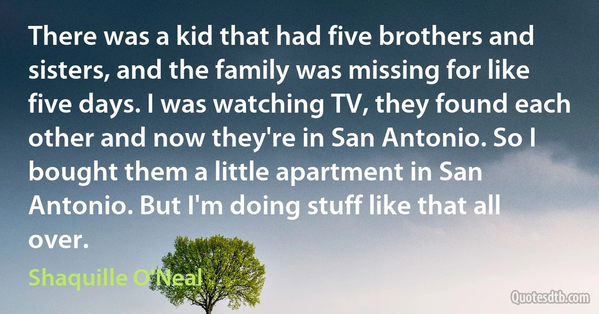 There was a kid that had five brothers and sisters, and the family was missing for like five days. I was watching TV, they found each other and now they're in San Antonio. So I bought them a little apartment in San Antonio. But I'm doing stuff like that all over. (Shaquille O'Neal)