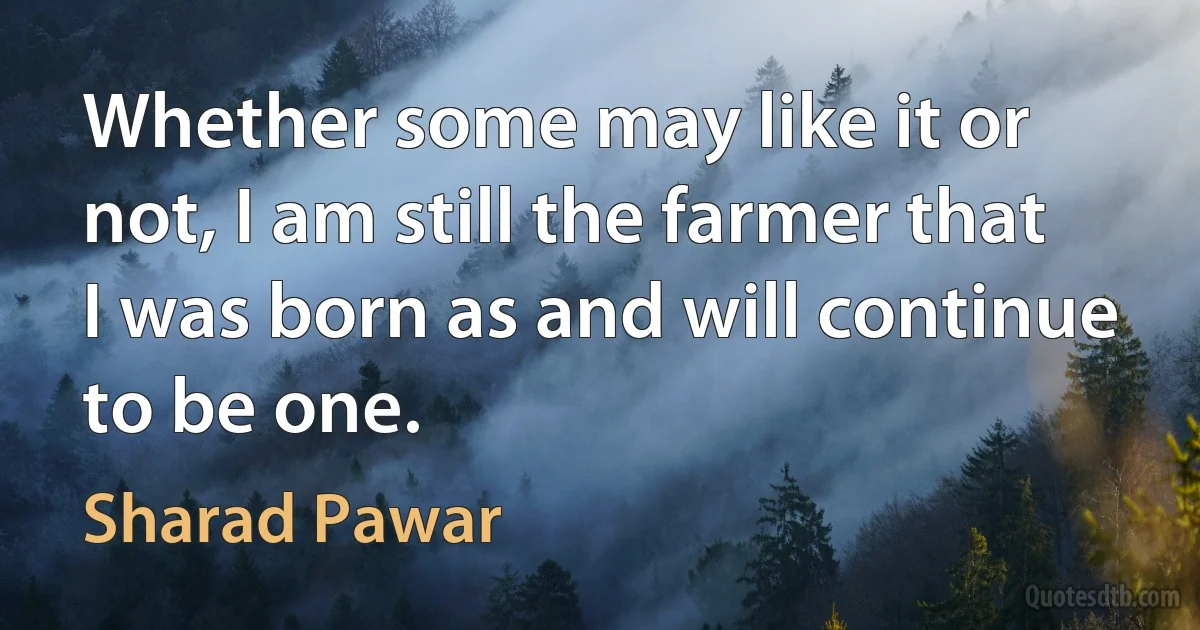 Whether some may like it or not, I am still the farmer that I was born as and will continue to be one. (Sharad Pawar)