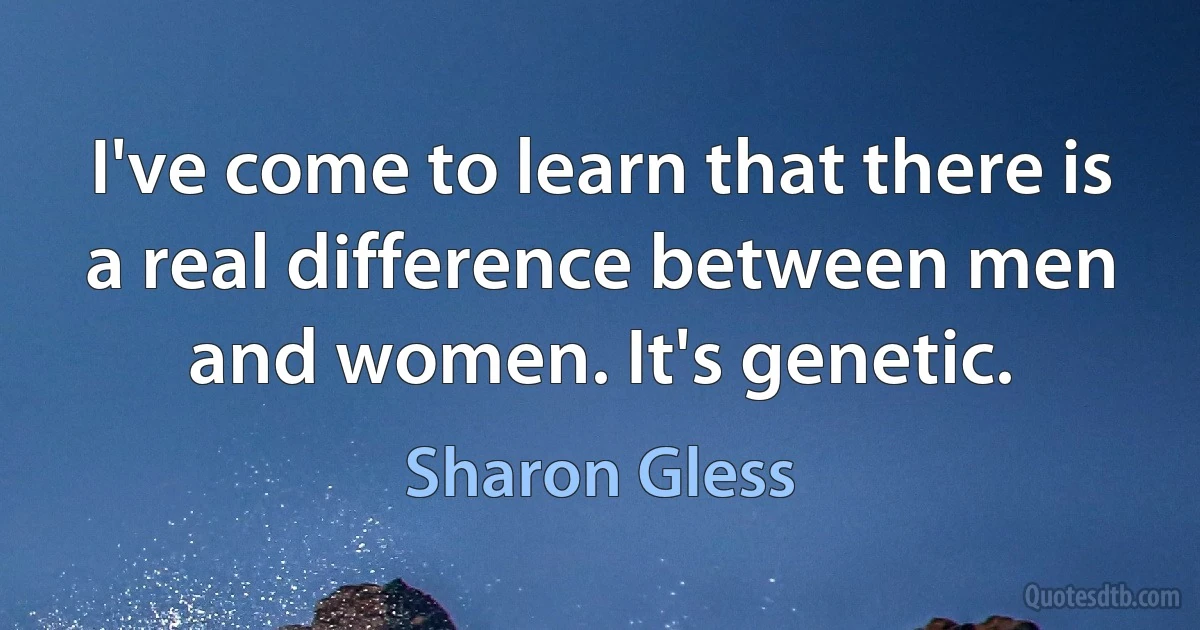 I've come to learn that there is a real difference between men and women. It's genetic. (Sharon Gless)