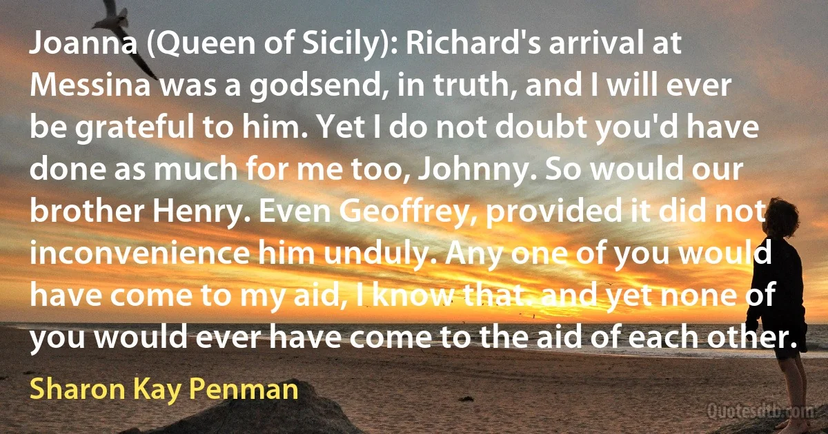 Joanna (Queen of Sicily): Richard's arrival at Messina was a godsend, in truth, and I will ever be grateful to him. Yet I do not doubt you'd have done as much for me too, Johnny. So would our brother Henry. Even Geoffrey, provided it did not inconvenience him unduly. Any one of you would have come to my aid, I know that. and yet none of you would ever have come to the aid of each other. (Sharon Kay Penman)