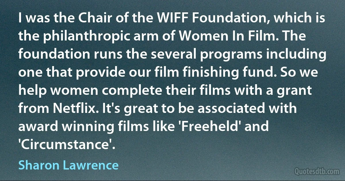 I was the Chair of the WIFF Foundation, which is the philanthropic arm of Women In Film. The foundation runs the several programs including one that provide our film finishing fund. So we help women complete their films with a grant from Netflix. It's great to be associated with award winning films like 'Freeheld' and 'Circumstance'. (Sharon Lawrence)