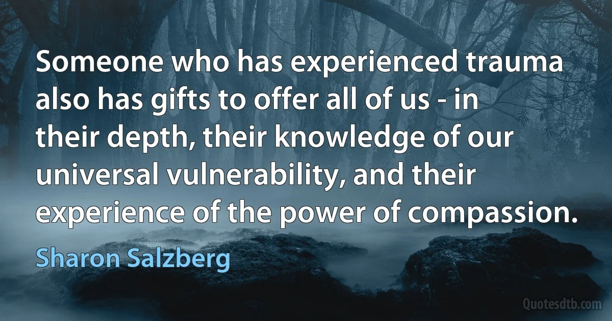 Someone who has experienced trauma also has gifts to offer all of us - in their depth, their knowledge of our universal vulnerability, and their experience of the power of compassion. (Sharon Salzberg)