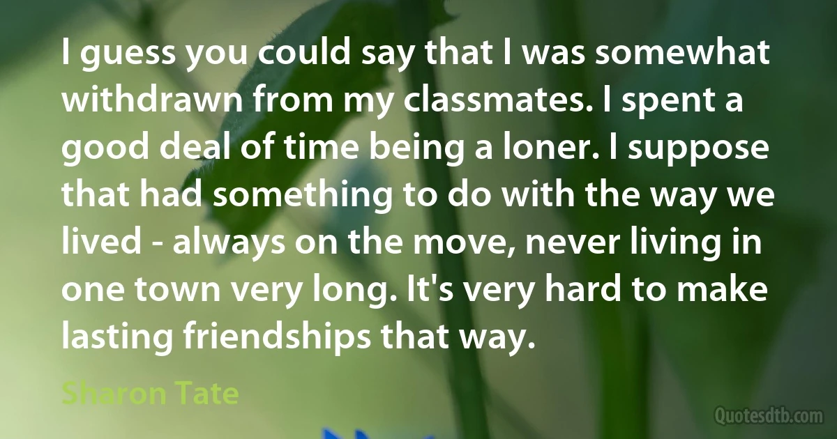 I guess you could say that I was somewhat withdrawn from my classmates. I spent a good deal of time being a loner. I suppose that had something to do with the way we lived - always on the move, never living in one town very long. It's very hard to make lasting friendships that way. (Sharon Tate)