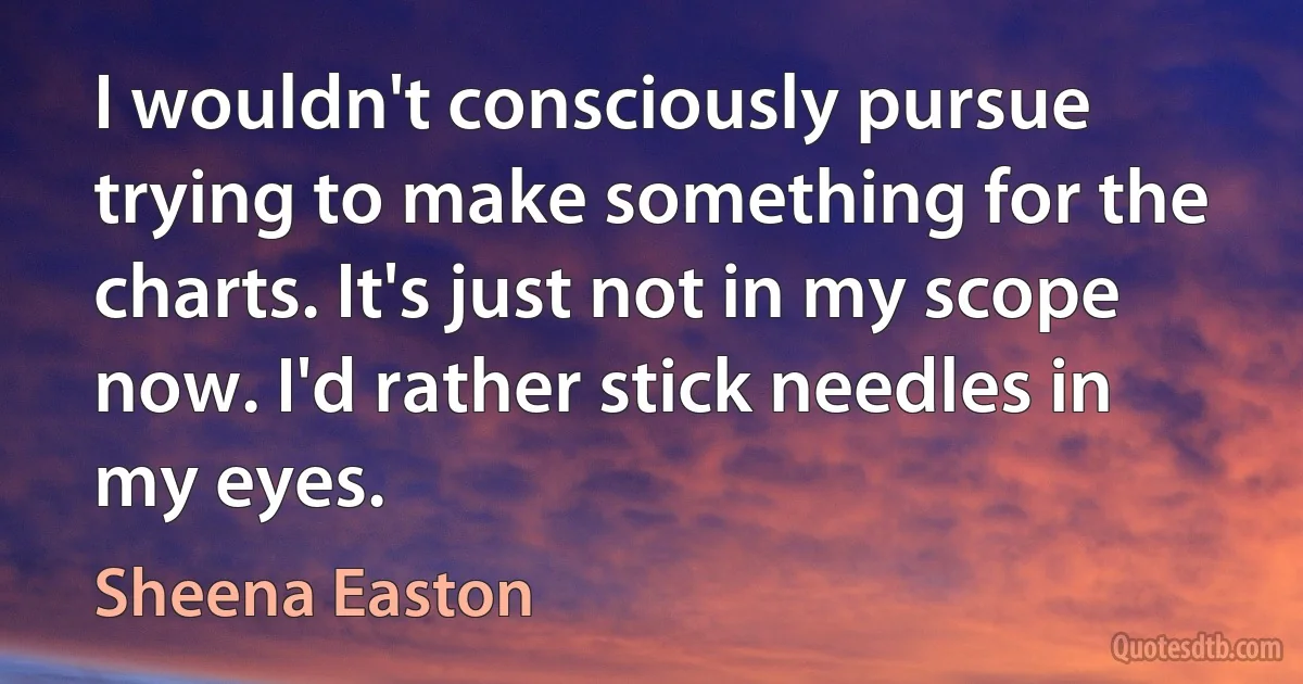 I wouldn't consciously pursue trying to make something for the charts. It's just not in my scope now. I'd rather stick needles in my eyes. (Sheena Easton)