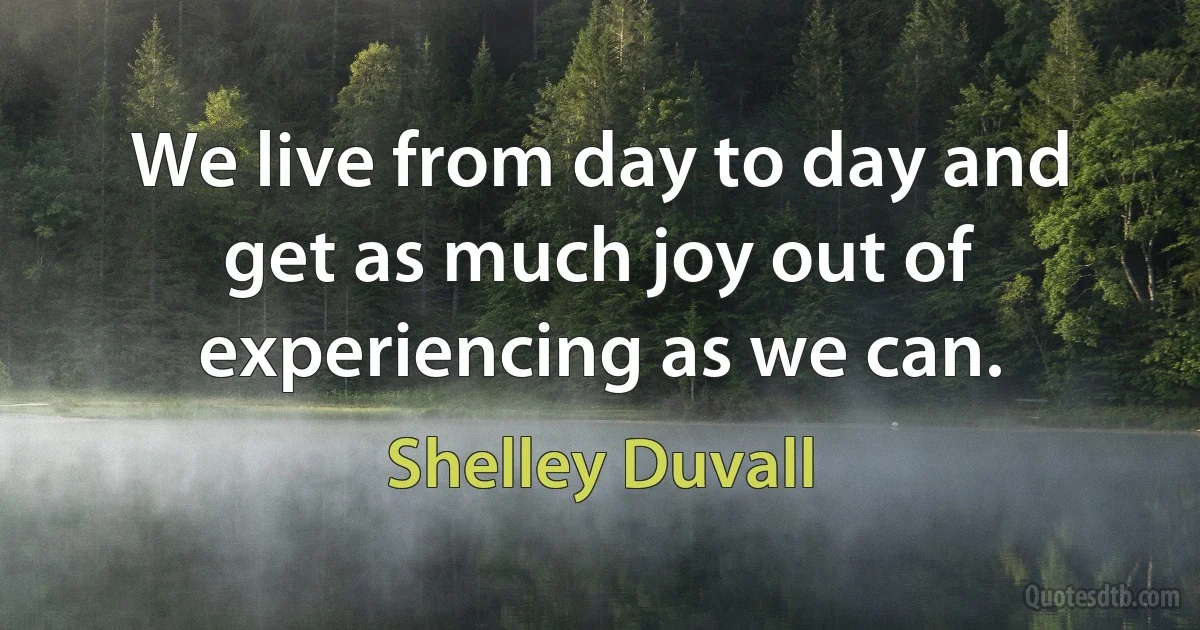 We live from day to day and get as much joy out of experiencing as we can. (Shelley Duvall)