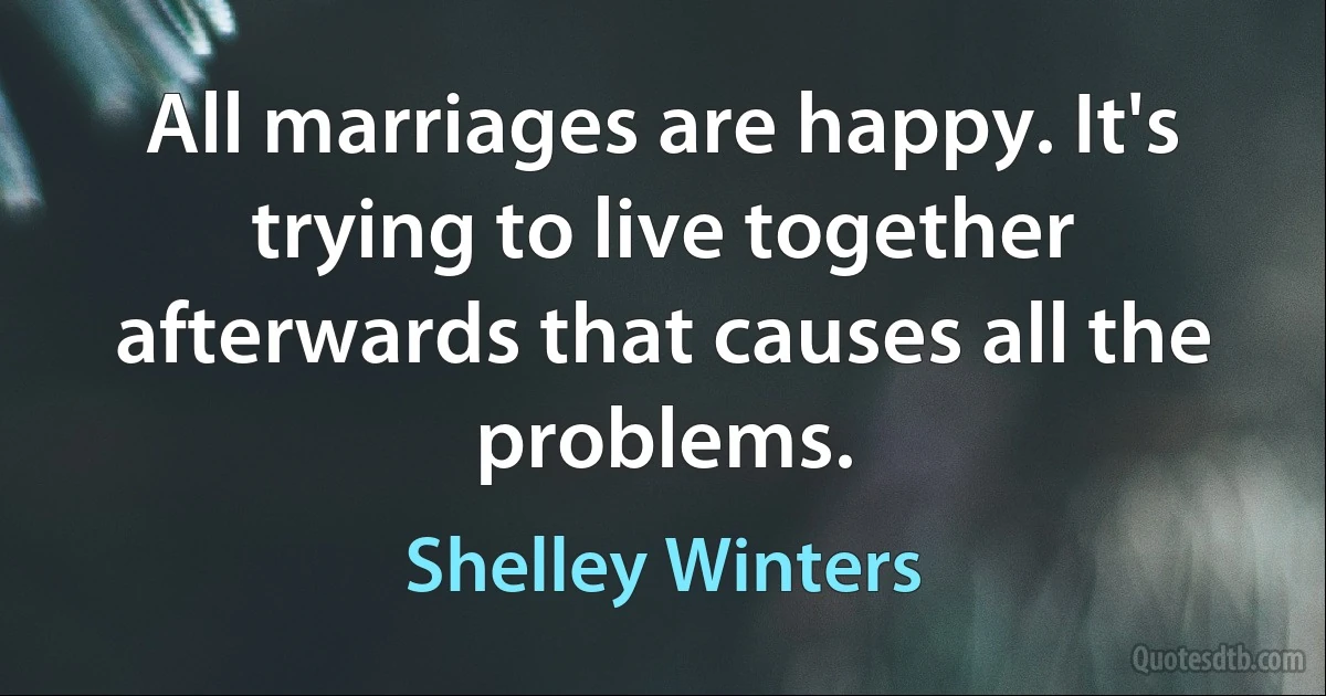 All marriages are happy. It's trying to live together afterwards that causes all the problems. (Shelley Winters)