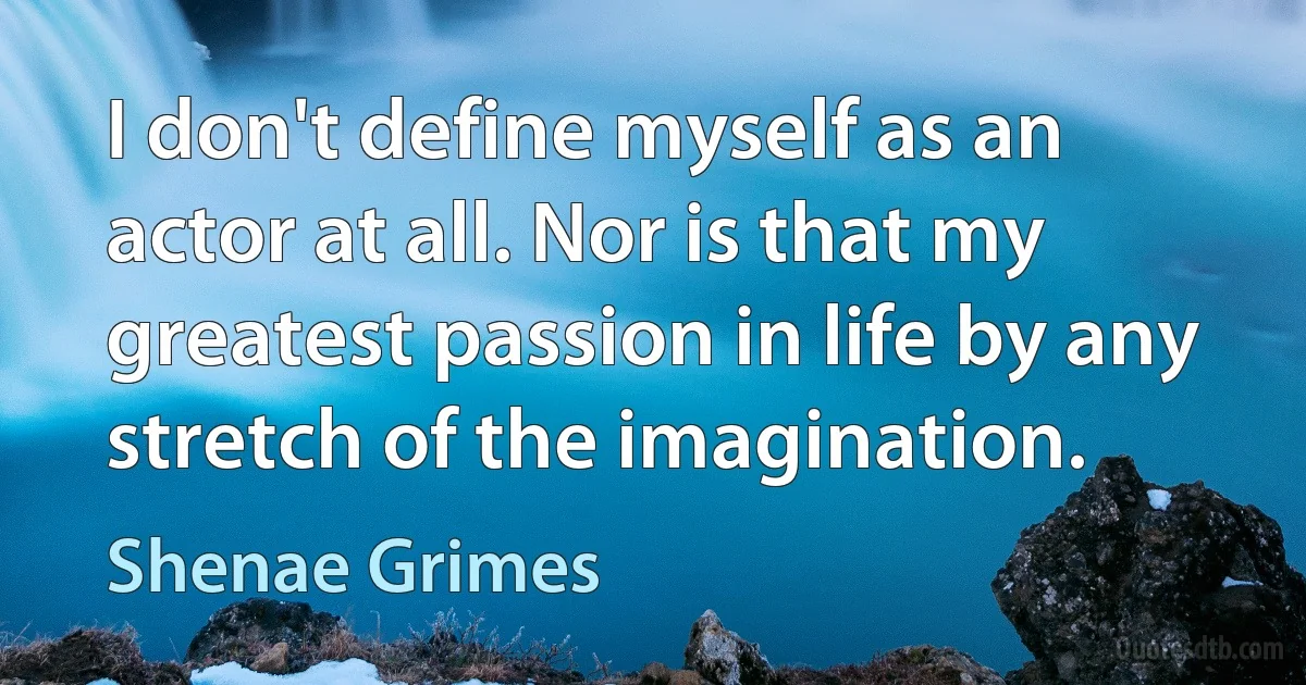 I don't define myself as an actor at all. Nor is that my greatest passion in life by any stretch of the imagination. (Shenae Grimes)