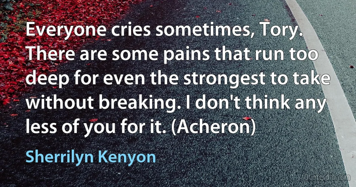 Everyone cries sometimes, Tory. There are some pains that run too deep for even the strongest to take without breaking. I don't think any less of you for it. (Acheron) (Sherrilyn Kenyon)