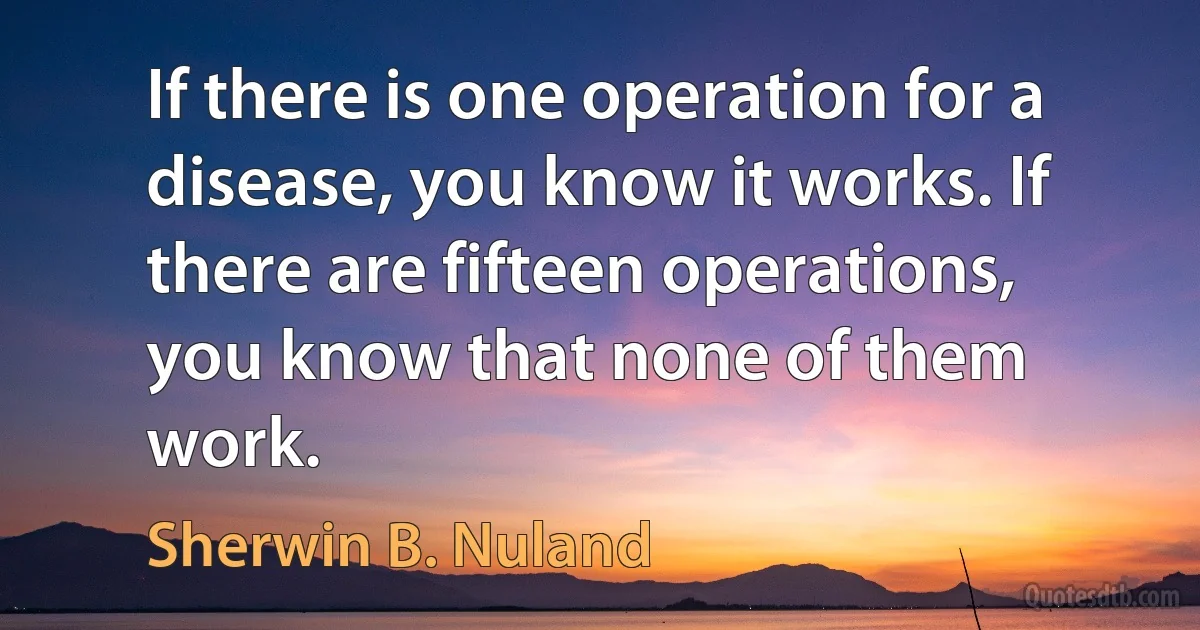 If there is one operation for a disease, you know it works. If there are fifteen operations, you know that none of them work. (Sherwin B. Nuland)