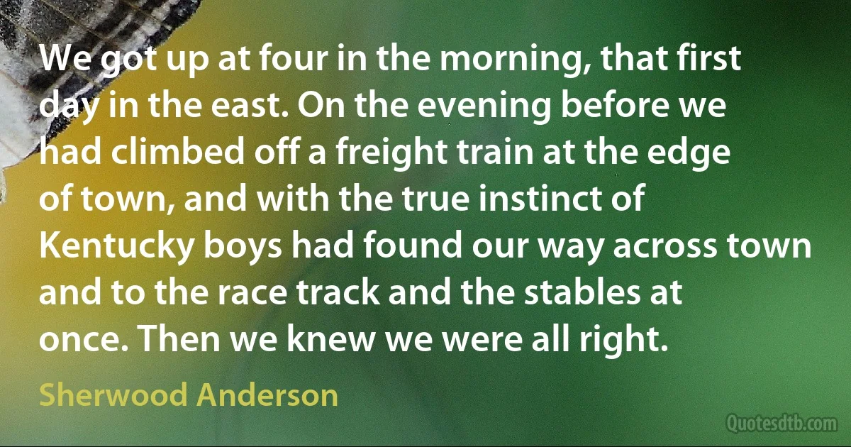 We got up at four in the morning, that first day in the east. On the evening before we had climbed off a freight train at the edge of town, and with the true instinct of Kentucky boys had found our way across town and to the race track and the stables at once. Then we knew we were all right. (Sherwood Anderson)