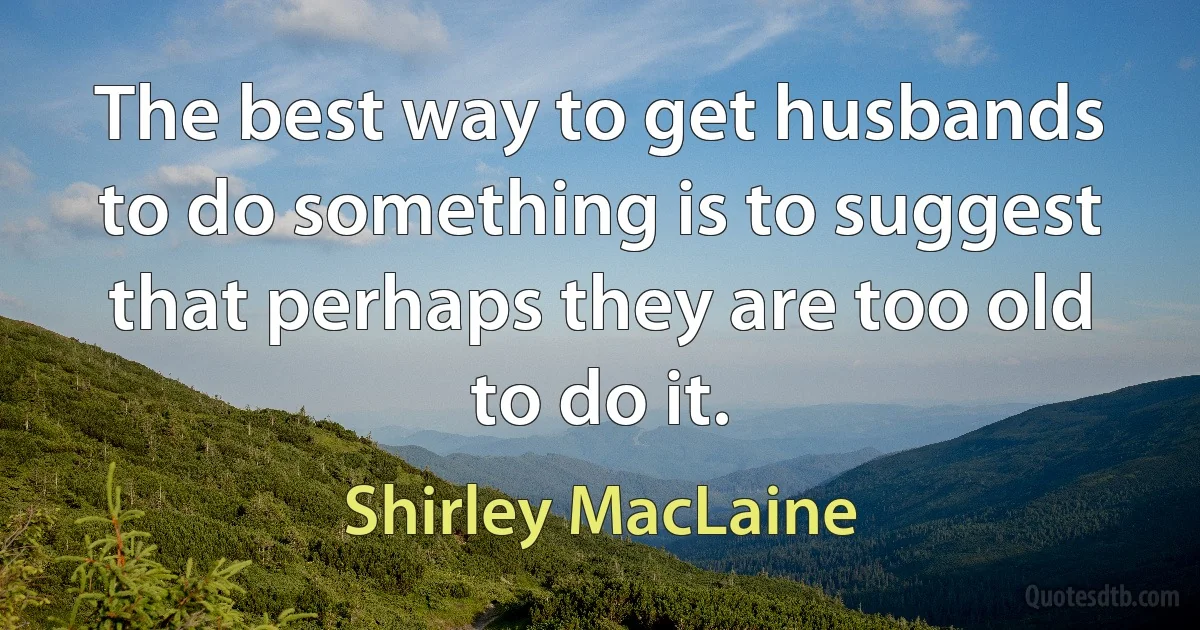 The best way to get husbands to do something is to suggest that perhaps they are too old to do it. (Shirley MacLaine)