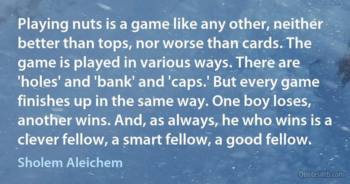 Playing nuts is a game like any other, neither better than tops, nor worse than cards. The game is played in various ways. There are 'holes' and 'bank' and 'caps.' But every game finishes up in the same way. One boy loses, another wins. And, as always, he who wins is a clever fellow, a smart fellow, a good fellow. (Sholem Aleichem)