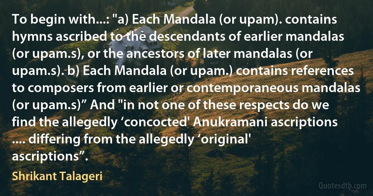 To begin with...: "a) Each Mandala (or upam). contains hymns ascribed to the descendants of earlier mandalas (or upam.s), or the ancestors of later mandalas (or upam.s). b) Each Mandala (or upam.) contains references to composers from earlier or contemporaneous mandalas (or upam.s)” And "in not one of these respects do we find the allegedly ‘concocted' Anukramani ascriptions .... differing from the allegedly ‘original' ascriptions”. (Shrikant Talageri)