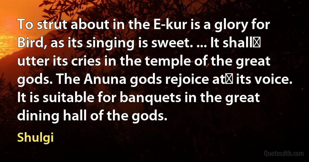 To strut about in the E-kur is a glory for Bird, as its singing is sweet. ... It shall﻿ utter its cries in the temple of the great gods. The Anuna gods rejoice at﻿ its voice. It is suitable for banquets in the great dining hall of the gods. (Shulgi)