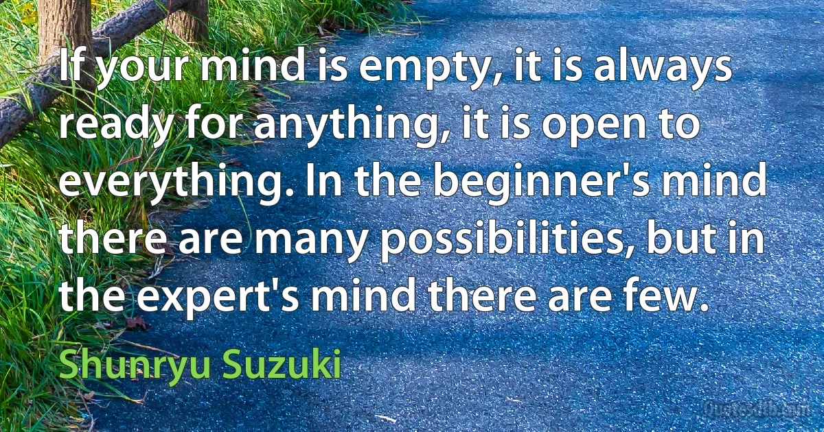 If your mind is empty, it is always ready for anything, it is open to everything. In the beginner's mind there are many possibilities, but in the expert's mind there are few. (Shunryu Suzuki)