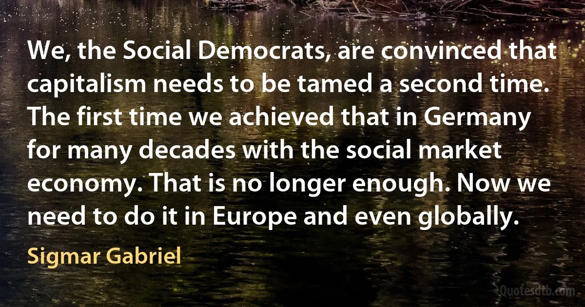 We, the Social Democrats, are convinced that capitalism needs to be tamed a second time. The first time we achieved that in Germany for many decades with the social market economy. That is no longer enough. Now we need to do it in Europe and even globally. (Sigmar Gabriel)