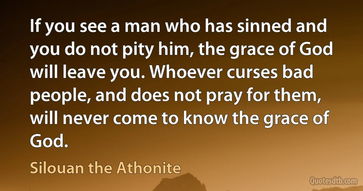 If you see a man who has sinned and you do not pity him, the grace of God will leave you. Whoever curses bad people, and does not pray for them, will never come to know the grace of God. (Silouan the Athonite)