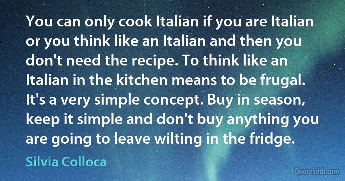 You can only cook Italian if you are Italian or you think like an Italian and then you don't need the recipe. To think like an Italian in the kitchen means to be frugal. It's a very simple concept. Buy in season, keep it simple and don't buy anything you are going to leave wilting in the fridge. (Silvia Colloca)