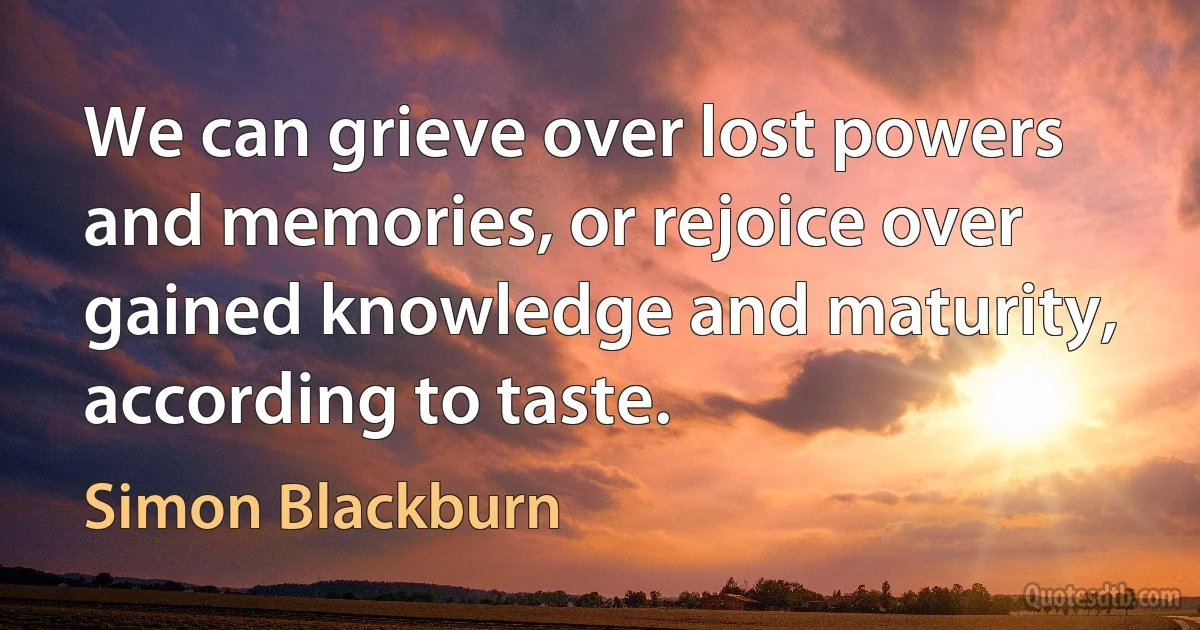 We can grieve over lost powers and memories, or rejoice over gained knowledge and maturity, according to taste. (Simon Blackburn)