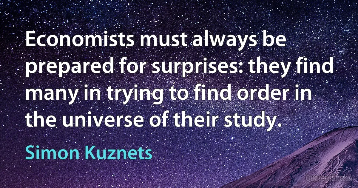 Economists must always be prepared for surprises: they find many in trying to find order in the universe of their study. (Simon Kuznets)