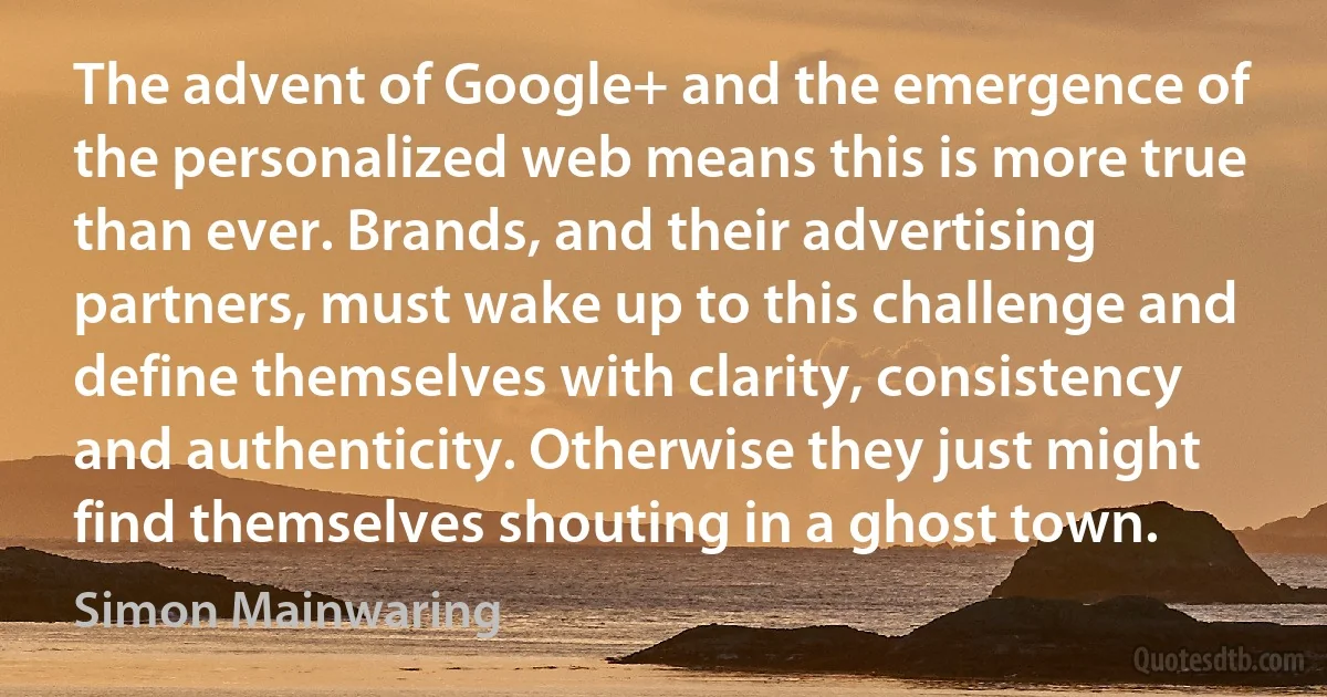 The advent of Google+ and the emergence of the personalized web means this is more true than ever. Brands, and their advertising partners, must wake up to this challenge and define themselves with clarity, consistency and authenticity. Otherwise they just might find themselves shouting in a ghost town. (Simon Mainwaring)