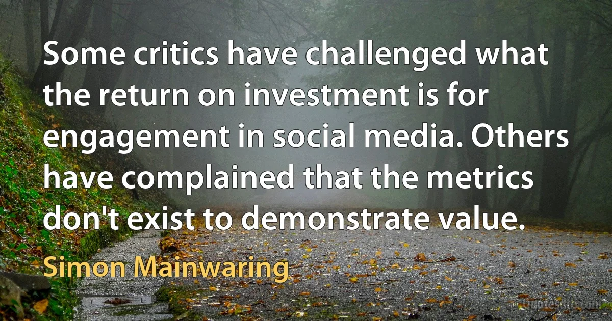 Some critics have challenged what the return on investment is for engagement in social media. Others have complained that the metrics don't exist to demonstrate value. (Simon Mainwaring)