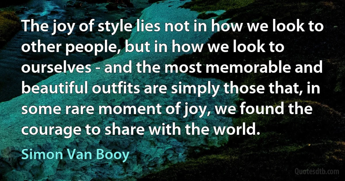 The joy of style lies not in how we look to other people, but in how we look to ourselves - and the most memorable and beautiful outfits are simply those that, in some rare moment of joy, we found the courage to share with the world. (Simon Van Booy)