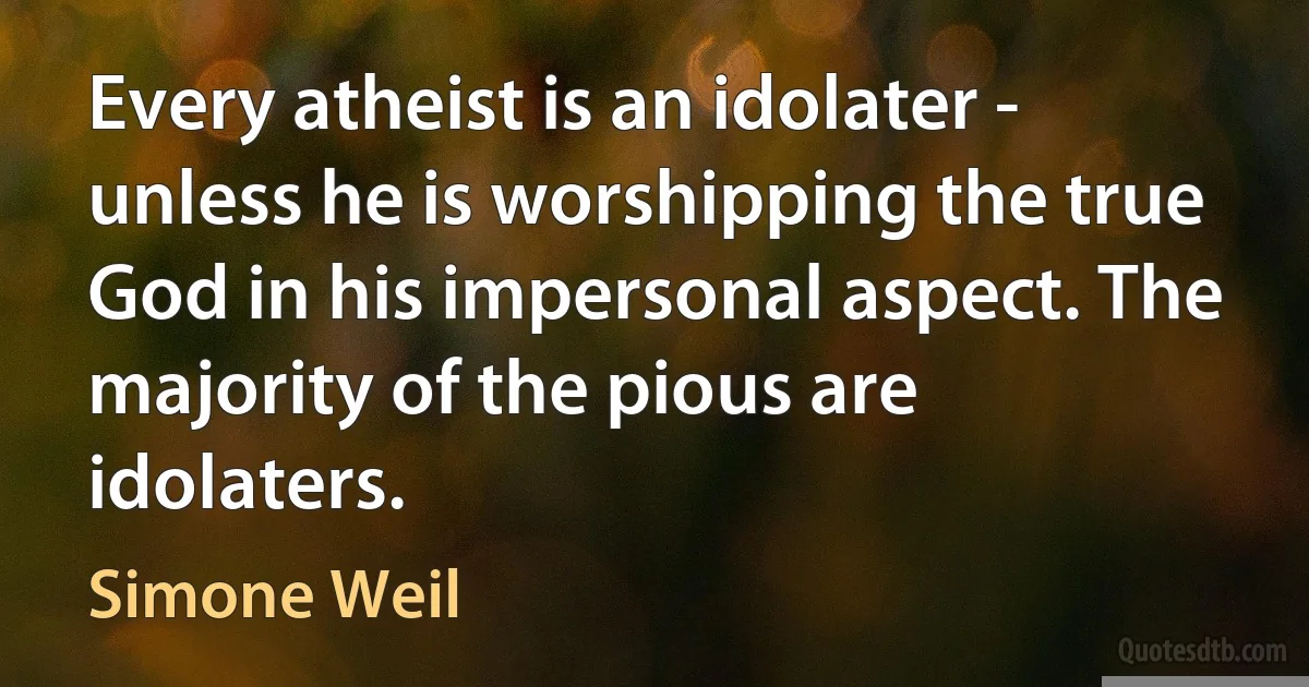 Every atheist is an idolater - unless he is worshipping the true God in his impersonal aspect. The majority of the pious are idolaters. (Simone Weil)