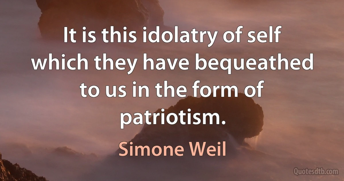 It is this idolatry of self which they have bequeathed to us in the form of patriotism. (Simone Weil)