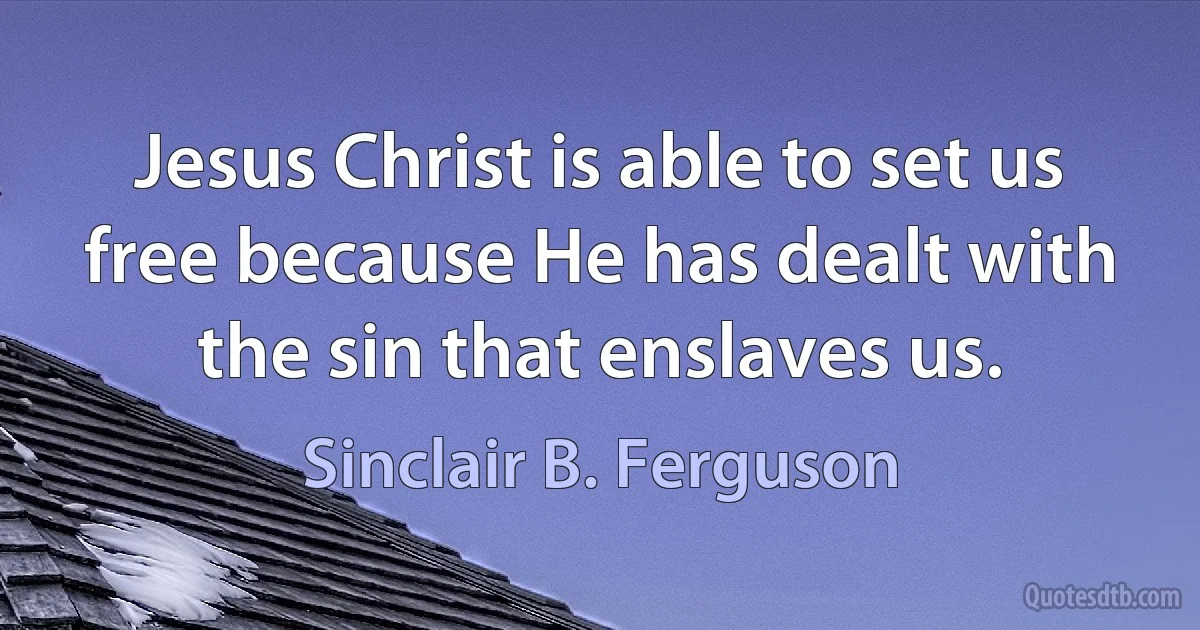 Jesus Christ is able to set us free because He has dealt with the sin that enslaves us. (Sinclair B. Ferguson)